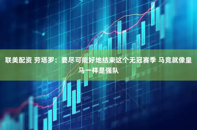 联美配资 劳塔罗：要尽可能好地结束这个无冠赛季 马竞就像皇马一样是强队