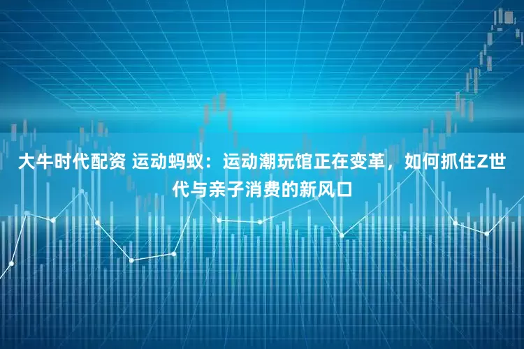 大牛时代配资 运动蚂蚁：运动潮玩馆正在变革，如何抓住Z世代与亲子消费的新风口