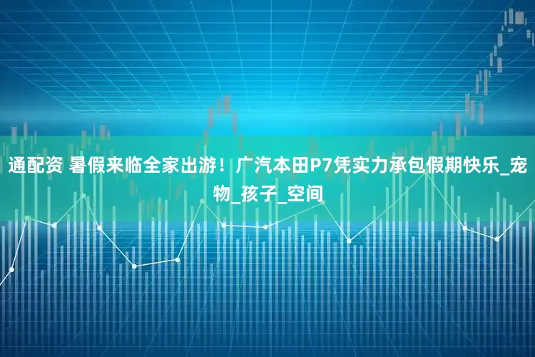 通配资 暑假来临全家出游！广汽本田P7凭实力承包假期快乐_宠物_孩子_空间