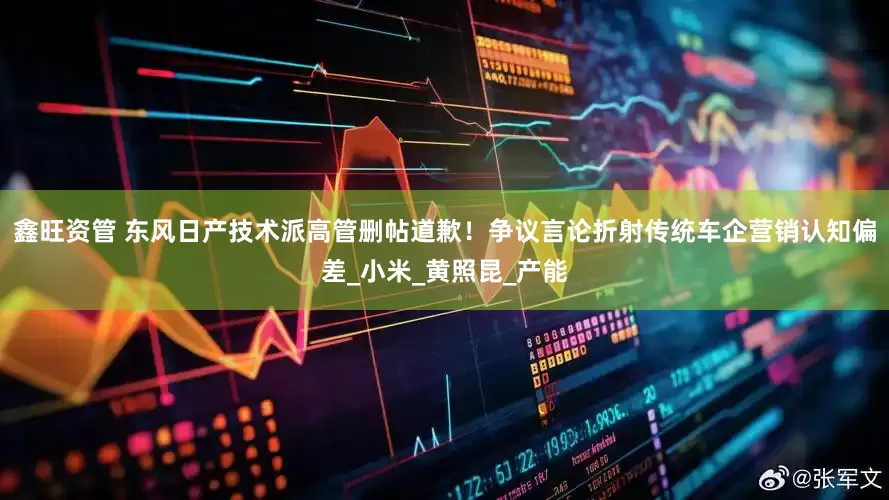 鑫旺资管 东风日产技术派高管删帖道歉！争议言论折射传统车企营销认知偏差_小米_黄照昆_产能