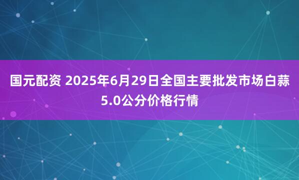 国元配资 2025年6月29日全国主要批发市场白蒜5.0公分价格行情