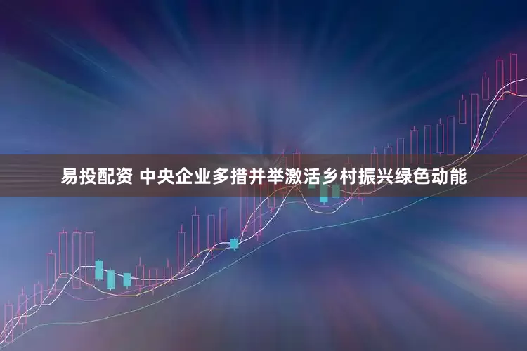 易投配资 中央企业多措并举激活乡村振兴绿色动能