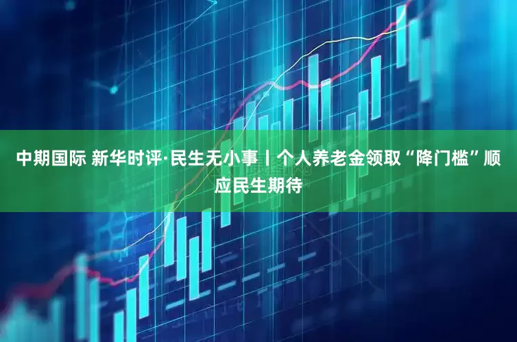 中期国际 新华时评·民生无小事丨个人养老金领取“降门槛”顺应民生期待