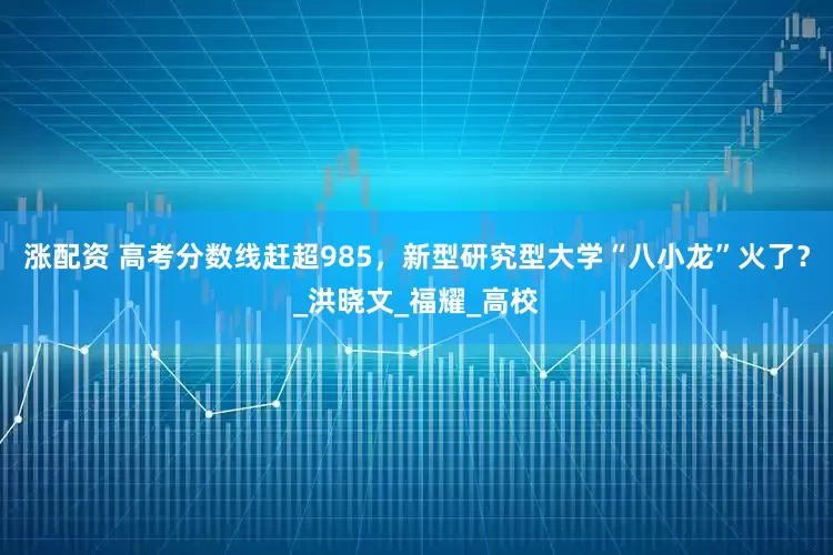 涨配资 高考分数线赶超985，新型研究型大学“八小龙”火了？_洪晓文_福耀_高校