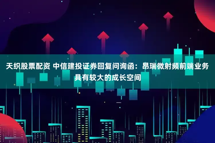 天织股票配资 中信建投证券回复问询函：昂瑞微射频前端业务具有较大的成长空间