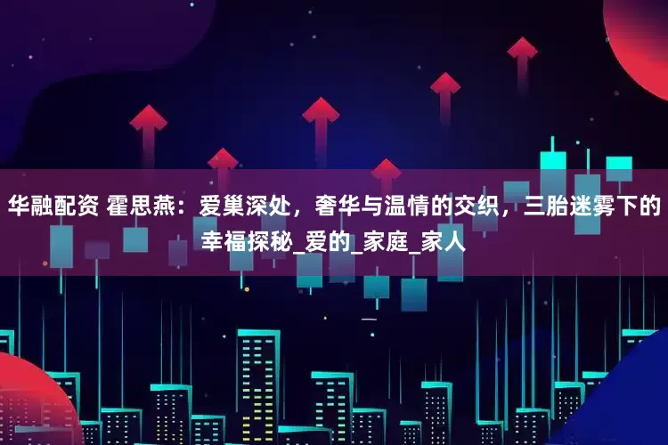 华融配资 霍思燕：爱巢深处，奢华与温情的交织，三胎迷雾下的幸福探秘_爱的_家庭_家人