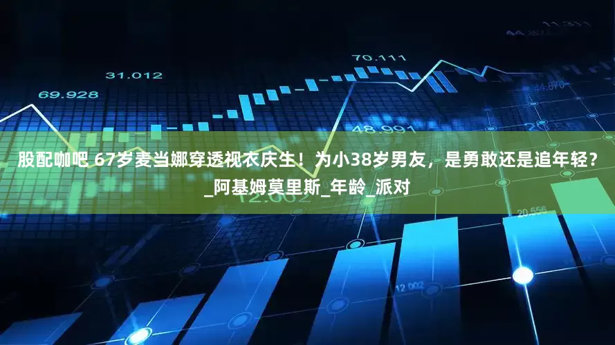 股配咖吧 67岁麦当娜穿透视衣庆生！为小38岁男友，是勇敢还是追年轻？_阿基姆莫里斯_年龄_派对