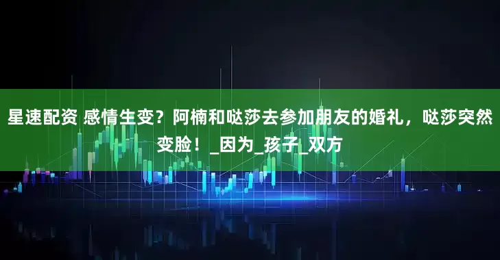 星速配资 感情生变？阿楠和哒莎去参加朋友的婚礼，哒莎突然变脸！_因为_孩子_双方