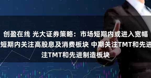 创盈在线 光大证券策略：市场短期内或进入宽幅震荡阶段 短期内关注高股息及消费板块 中期关注TMT和先进制造板块