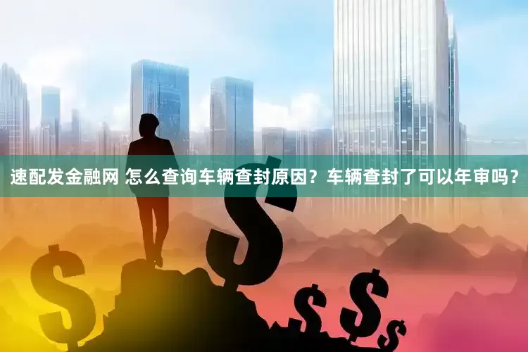速配发金融网 怎么查询车辆查封原因？车辆查封了可以年审吗？